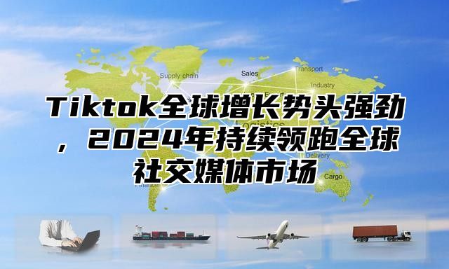 Tiktok全球增长势头强劲，2024年持续领跑全球社交媒体市场