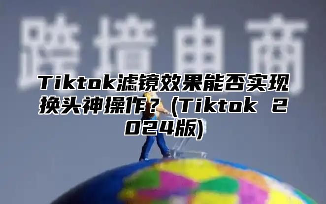 Tiktok滤镜效果能否实现换头神操作？(Tiktok 2024版)