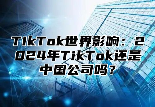 TikTok世界影响：2024年TikTok还是中国公司吗？