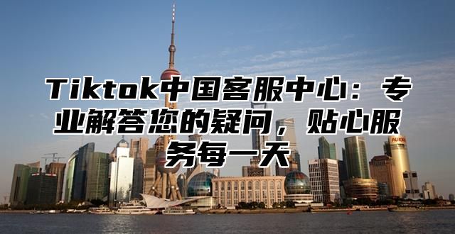 Tiktok中国客服中心：专业解答您的疑问，贴心服务每一天