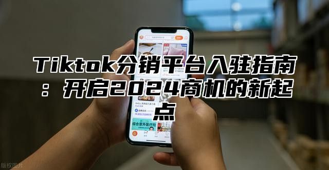 Tiktok分销平台入驻指南：开启2024商机的新起点