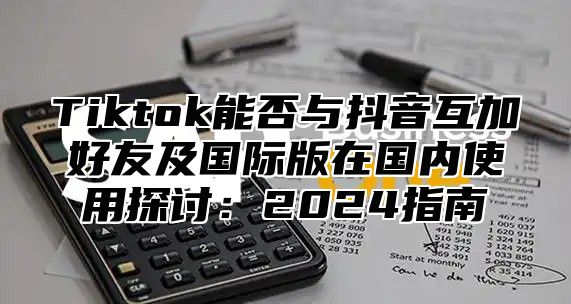 Tiktok能否与抖音互加好友及国际版在国内使用探讨：2024指南