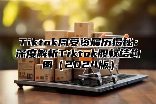 Tiktok周受资履历揭秘：深度解析Tiktok股权结构图（2024版）