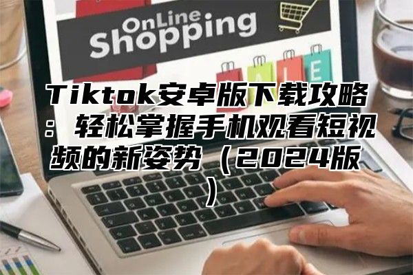 Tiktok安卓版下载攻略：轻松掌握手机观看短视频的新姿势（2024版）