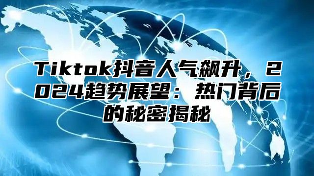 Tiktok抖音人气飙升，2024趋势展望：热门背后的秘密揭秘