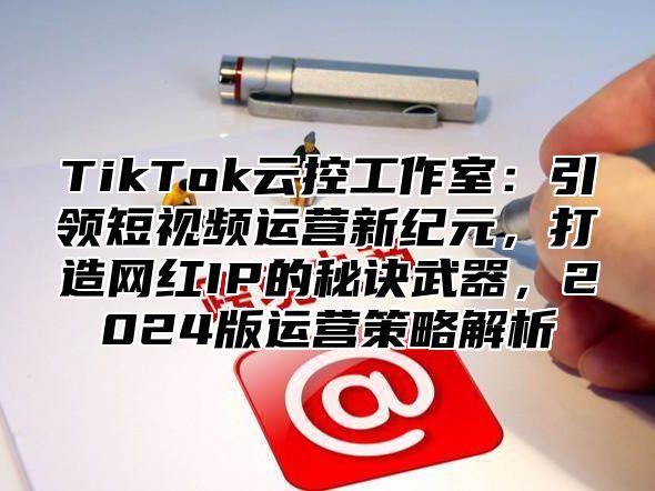 TikTok云控工作室：引领短视频运营新纪元，打造网红IP的秘诀武器，2024版运营策略解析