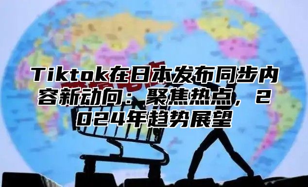 Tiktok在日本发布同步内容新动向：聚焦热点，2024年趋势展望