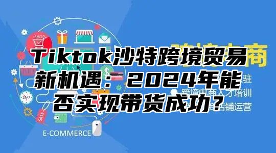 Tiktok沙特跨境贸易新机遇：2024年能否实现带货成功？