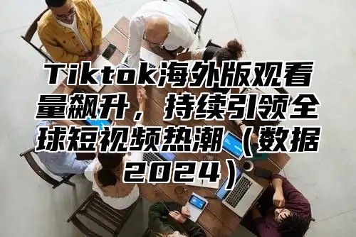 Tiktok海外版观看量飙升，持续引领全球短视频热潮（数据2024）