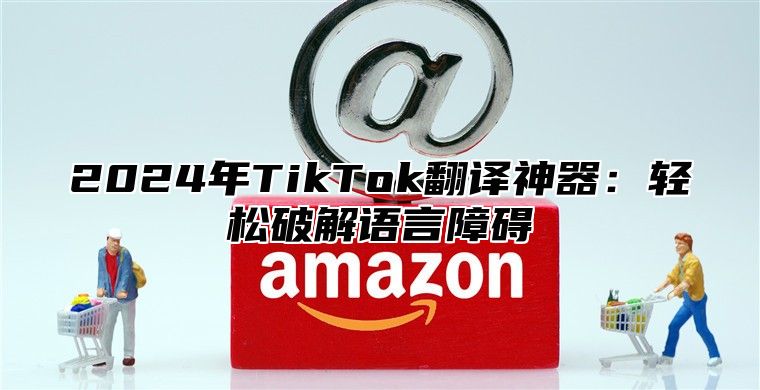 2024年TikTok翻译神器：轻松破解语言障碍