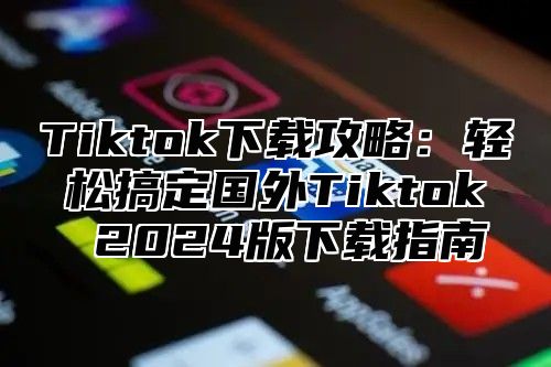 Tiktok下载攻略：轻松搞定国外Tiktok 2024版下载指南