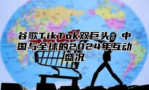 谷歌TikTok双巨头：中国与全球的2024年互动盛况