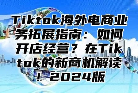 Tiktok海外电商业务拓展指南：如何开店经营？在Tiktok的新商机解读！2024版