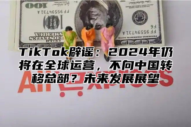 TikTok辟谣：2024年仍将在全球运营，不向中国转移总部？未来发展展望