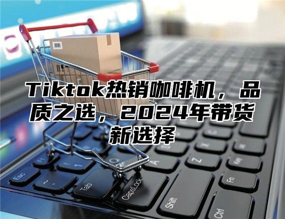 Tiktok热销咖啡机，品质之选，2024年带货新选择