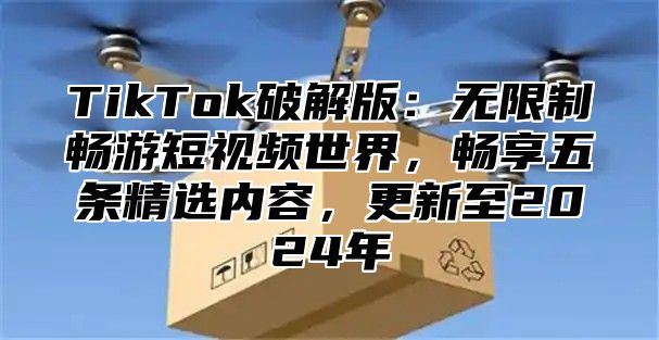 TikTok破解版：无限制畅游短视频世界，畅享五条精选内容，更新至2024年