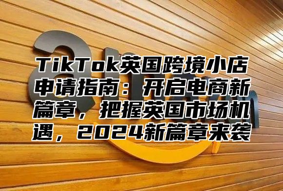 TikTok英国跨境小店申请指南：开启电商新篇章，把握英国市场机遇，2024新篇章来袭