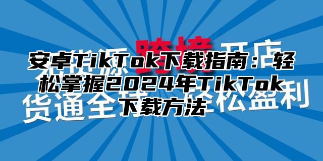 安卓TikTok下载指南：轻松掌握2024年TikTok下载方法