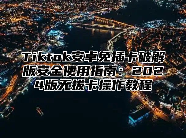 Tiktok安卓免插卡破解版安全使用指南：2024版无拔卡操作教程