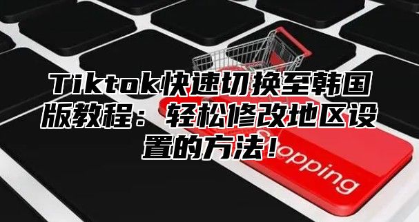 Tiktok快速切换至韩国版教程：轻松修改地区设置的方法！