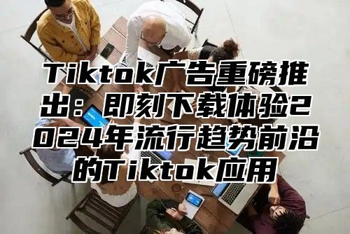 Tiktok广告重磅推出：即刻下载体验2024年流行趋势前沿的Tiktok应用