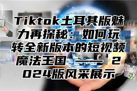 Tiktok土耳其版魅力再探秘：如何玩转全新版本的短视频魔法王国 —— 2024版风采展示