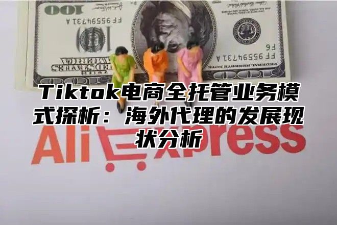 Tiktok电商全托管业务模式探析：海外代理的发展现状分析