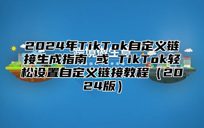 2024年TikTok自定义链接生成指南 或 TikTok轻松设置自定义链接教程（2024版）