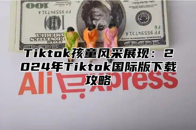 Tiktok孩童风采展现：2024年Tiktok国际版下载攻略