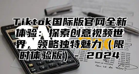 Tiktok国际版官网全新体验：探索创意视频世界，领略独特魅力（限时体验版）- 2024