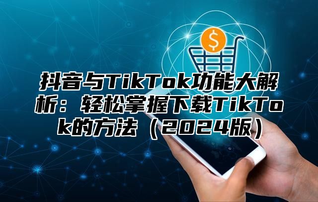 抖音与TikTok功能大解析：轻松掌握下载TikTok的方法（2024版）