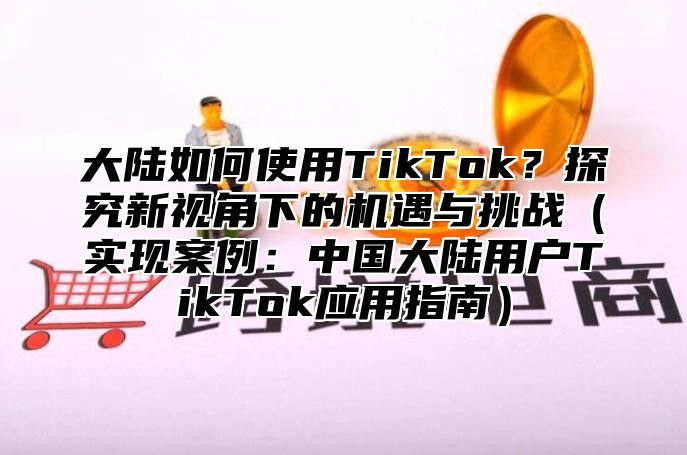 大陆如何使用TikTok？探究新视角下的机遇与挑战（实现案例：中国大陆用户TikTok应用指南）