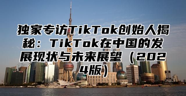 独家专访TikTok创始人揭秘：TikTok在中国的发展现状与未来展望（2024版）