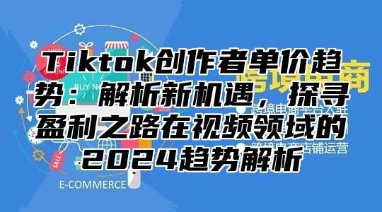 Tiktok创作者单价趋势：解析新机遇，探寻盈利之路在视频领域的2024趋势解析