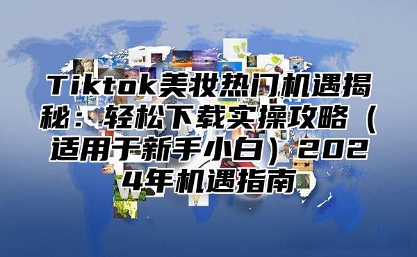 Tiktok美妆热门机遇揭秘：轻松下载实操攻略（适用于新手小白）2024年机遇指南