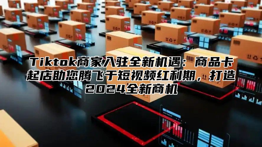 Tiktok商家入驻全新机遇：商品卡起店助您腾飞于短视频红利期，打造2024全新商机