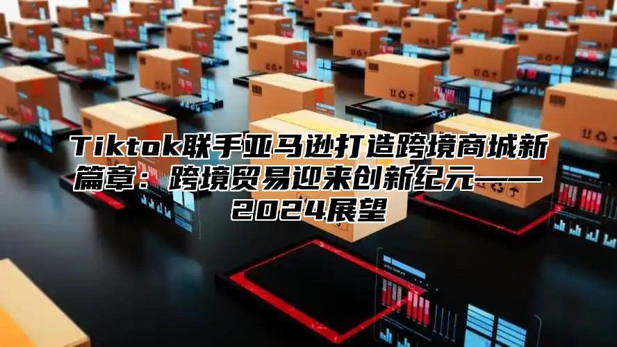 Tiktok联手亚马逊打造跨境商城新篇章：跨境贸易迎来创新纪元——2024展望