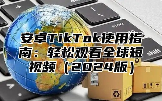 安卓TikTok使用指南：轻松观看全球短视频（2024版）