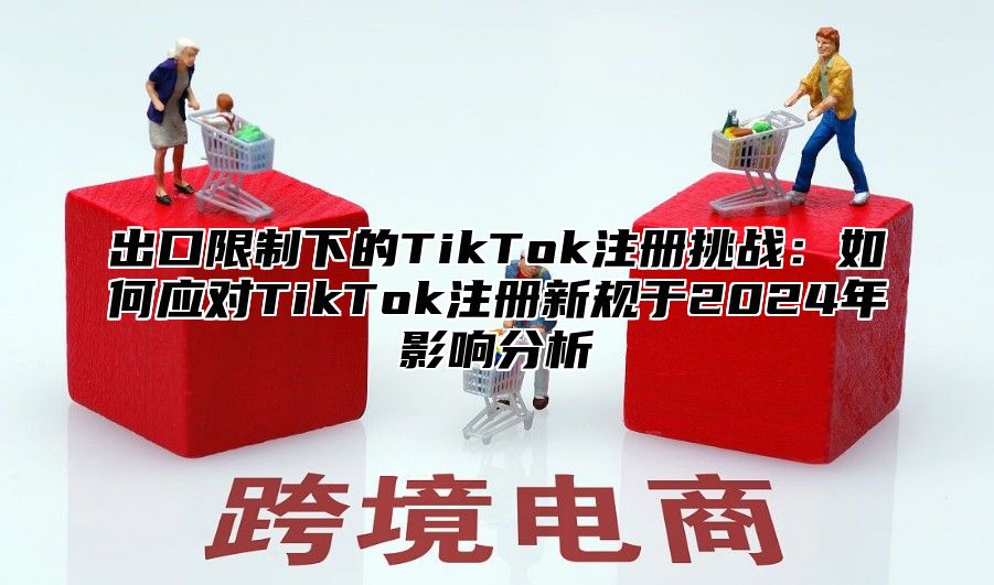 出口限制下的TikTok注册挑战：如何应对TikTok注册新规于2024年影响分析