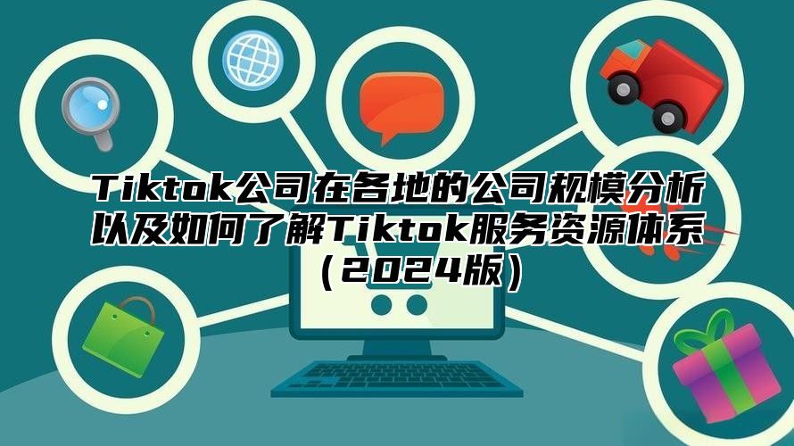 Tiktok公司在各地的公司规模分析以及如何了解Tiktok服务资源体系（2024版）