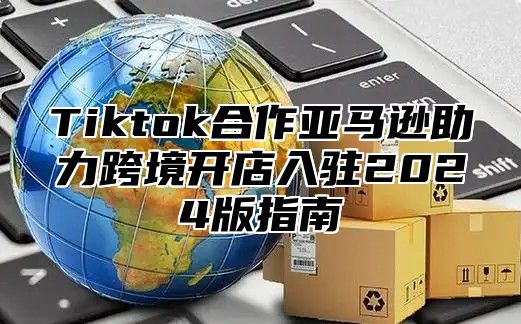 Tiktok合作亚马逊助力跨境开店入驻2024版指南