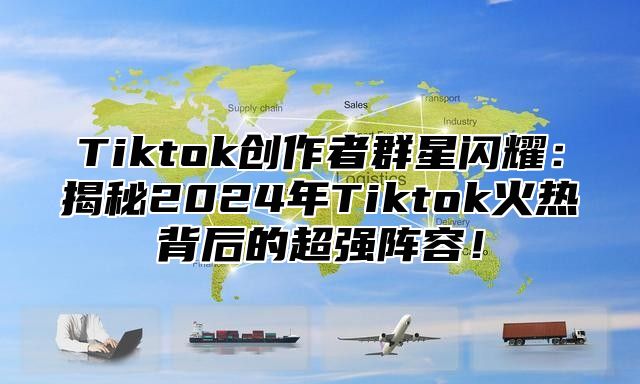 Tiktok创作者群星闪耀：揭秘2024年Tiktok火热背后的超强阵容！