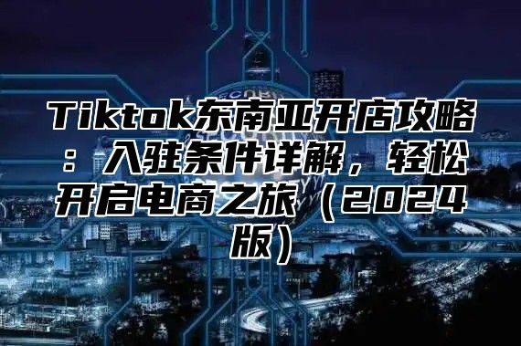 Tiktok东南亚开店攻略：入驻条件详解，轻松开启电商之旅（2024版）