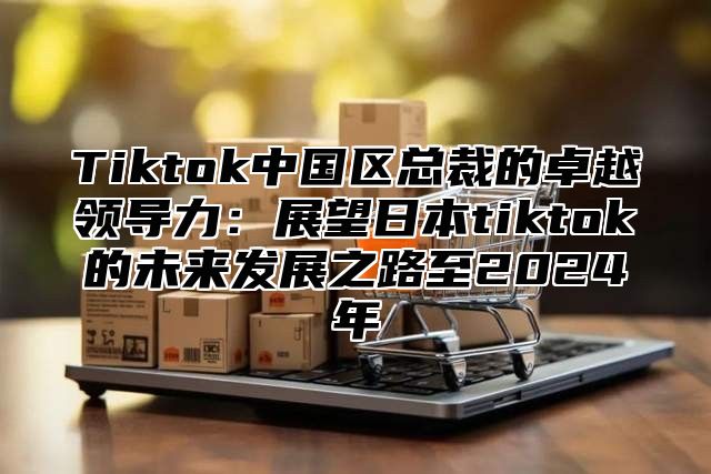 Tiktok中国区总裁的卓越领导力：展望日本tiktok的未来发展之路至2024年