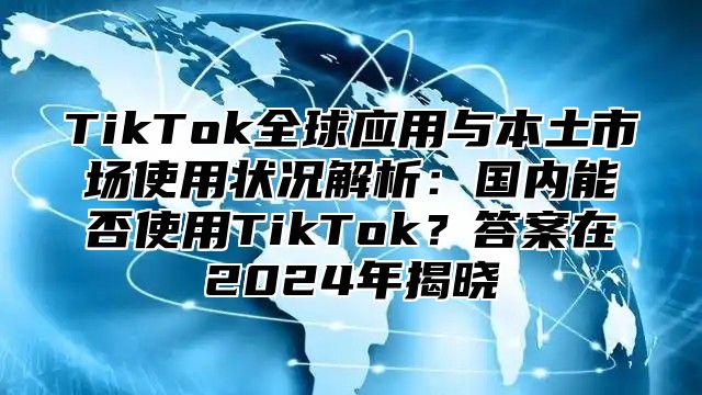 TikTok全球应用与本土市场使用状况解析：国内能否使用TikTok？答案在2024年揭晓