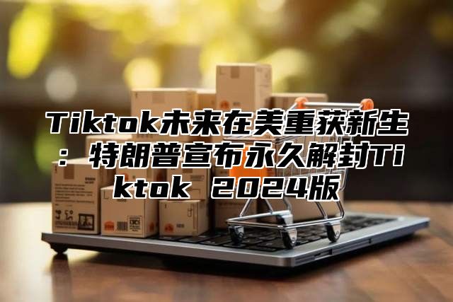 Tiktok未来在美重获新生：特朗普宣布永久解封Tiktok 2024版