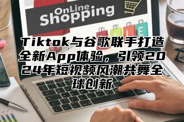 Tiktok与谷歌联手打造全新App体验，引领2024年短视频风潮共舞全球创新