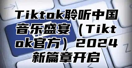 Tiktok聆听中国音乐盛宴（Tiktok官方）2024新篇章开启