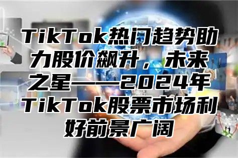 TikTok热门趋势助力股价飙升，未来之星——2024年TikTok股票市场利好前景广阔