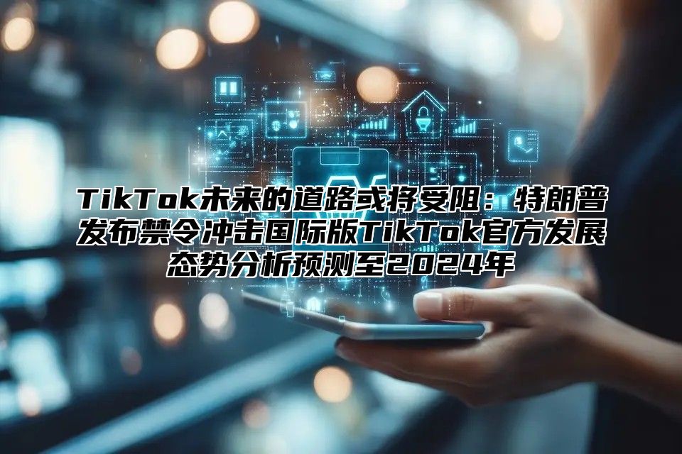 TikTok未来的道路或将受阻：特朗普发布禁令冲击国际版TikTok官方发展态势分析预测至2024年